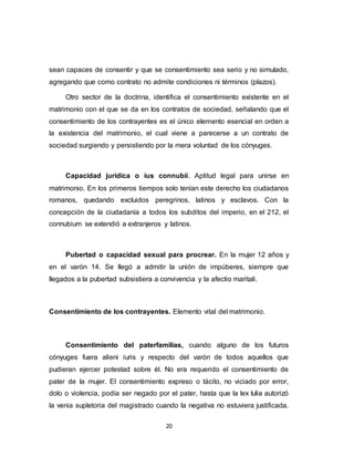 20
sean capaces de consentir y que se consentimiento sea serio y no simulado,
agregando que como contrato no admite condiciones ni términos (plazos).
Otro sector de la doctrina, identifica el consentimiento existente en el
matrimonio con el que se da en los contratos de sociedad, señalando que el
consentimiento de los contrayentes es el único elemento esencial en orden a
la existencia del matrimonio, el cual viene a parecerse a un contrato de
sociedad surgiendo y persistiendo por la mera voluntad de los cónyuges.
Capacidad jurídica o ius connubii. Aptitud legal para unirse en
matrimonio. En los primeros tiempos solo tenían este derecho los ciudadanos
romanos, quedando excluidos peregrinos, latinos y esclavos. Con la
concepción de la ciudadanía a todos los subditos del imperio, en el 212, el
connubium se extendió a extranjeros y latinos.
Pubertad o capacidad sexual para procrear. En la mujer 12 años y
en el varón 14. Se llegó a admitir la unión de impúberes, siempre que
llegados a la pubertad subsistiera a convivencia y la afectio maritali.
Consentimiento de los contrayentes. Elemento vital del matrimonio.
Consentimiento del paterfamilias, cuando alguno de los futuros
cónyuges fuera alieni iuris y respecto del varón de todos aquellos que
pudieran ejercer potestad sobre él. No era requerido el consentimiento de
pater de la mujer. El consentimiento expreso o tácito, no viciado por error,
dolo o violencia, podía ser negado por el pater, hasta que la lex Iulia autorizó
la venia supletoria del magistrado cuando la negativa no estuviera justificada.
 