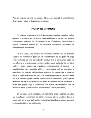 21
Para las mujeres sui iuris, menores de 25 años, se autorizó el consentimiento
de la madre y hasta el de parientes próximos.
PRUEBA DEL MATRIMONIO
En caso de discusión sobre si dos personas estaban casadas, podían
usarse todos los medios de prueba contemplados en la ley, esto es, testigos,
instrumentos, confesión de los interesados, etc. Es del caso destacar que la
propia convivencia marital era un importante instrumento probatorio del
consentimiento matrimonial.
En todo caso, para muchos la convivencia marital sería un elemento
objetivo del matrimonio, pero que el consentimiento de las pater no exige
estar sostenido por una cohabitación efectiva. Así, la convivencia podía no
ser efectiva y el matrimonio, empero, podía seguir subsistiendo, en tanto
varón y mujer, ambos, se guardaran recíprocamente el respeto y la
consideración: ello constituía el honor matrimonio y así se aceptaba la
posibilidad de contraer matrimonio en ausencia del marido, por el hecho de
entrar la mujer en la casa del varón mediante la deducción en un matrimonio.
En este sentido algunos autores, como Accarias, consideran que lo que es
necesario es que la cohabitación física sea actualmente posible o bien que la
mujer sea puesta bajo la disposición del marido (Paulo destaca que un
hombre ausente puede casarse, a diferencia de una mujer ausente).
En concreto, puede contraerse el matrimonio entre personas ausentes,
que manifiesten su intención por carta o mensaje, pero a condición de que la
mujer entre en la casa del marido, iniciando así aquella vida común que sería
el elemento objetivo del matrimonio.
 