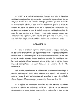 22
En cuanto a la prueba de la affectio maritalis, que sería el elemento
subjetivo, Bonfante señala se demuestra mediante las declaraciones de los
cónyuges mismos o de los parientes y amigos, pero más que nada mediante
su manifestación exterior, o sea, el honor matrimonio, que es el modo de
tratarse, en todas las formas, como en la sociedad se deben tratar dos
cónyuges, conservando la mujer la posición social del marido y la dignidad de
éste. En este sentido, si un hombre y una mujer casados debían vivir
constantemente separados, como ocurría entre personas consulares, si los
dos mantienen recíprocamente el honor matrimonio, el matrimonio existe.
RITUALIDADES
En Roma no existían ni registros ni formalidades de ninguna índole, así,
no se exigía la concurrencia de algún ministro de fe. Se perfecciona por la
libre voluntad de un hombre y una mujer que quieren ser marido y mujer, esto
es, por lo que los romanos denominan affectio maritalis. Sin perjuicio de ello,
los usos sociales determinaban que algunos actos más o menos rituales
(nuptiae) acompañaran con gran frecuencia el comienzo de la vida
matrimonial.
Uno de ellos es la deductio in domun maritti o conducción de la mujer a
la casa del marido en medio de un cortejo nupcial formado por parientes y
amigos, cuando la esposa traspasaba el umbral de la casa, el marido le
ofrece el agua y el fuego, que son considerados elementos de la vida
En la época del emperador Claudio(49 D.C.) en virtud de un senado
consulto se autorizó el matrimonio entre tío y sobrina hija de hermano
(colaterales en el tercer grado) para permitir el matrimonio de este con su
 