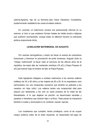 23
sobrina Agripina, hija de su hermano Julio César Claudiano. Constantino,
posteriormente restableció las cosas al estado anterior.
En concreto, el matrimonio romano era jurídicamente informal en su
esencia, si bien sí que existieron formas rituales de índole social o religiosa
que pudieron acompañarlo, aunque éstas no alteraron tocaron su estructura
jurídica propiamente dicha.
LEGISLACIÓN MATRIMONIAL DE AUGUSTO
Por razones demográficas y medio de frenar el avance de costumbres
licenciosas y favorecer la procreación de prole numerosa, Augusto dictó un
"código matrimonial" al hacer votar al comicios de los últimos años de la
república, las leyes Iulia de maritandis ordinibus (18 aC) y Papia Popaea (9
aC) que fusionó bajo el nombre de Iulia et Papia Popaea.
Esta legislación obligaba a contraer matrimonio a los varones solteros
(célibes) de 25 a 60 años y a las mujeres de 20 a 50. Si no respetaban, eran
sancionados con una incapacitas sucesoria que también se aplicaba a los
casados sin hijos (orbi). Los solteros tenían una incapacidad total para
adquirir por testamento y los orbi se veían privados de la mitad de las
liberalidades. A lo que dejaban de percibir, se denominaba vacantes y
pasaban a herederos que tuvieran hijos o al fisco. Tales penas se impusieron
también a viudas y divorciados si no contraían nuevas nupcias.
Los ciudadanos que cumplían, tenían privilegios, como el de ocupar
cargos públicos antes de la edad requerida, se dispensaba del pago de
 
