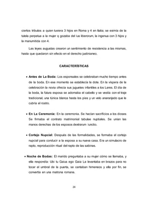 24
ciertos tributos a quien tuviera 3 hijos en Roma y 4 en Italia; se eximía de la
tutela perpetua a la mujer q gozaba del ius liberorum, la ingenua con 3 hijos y
la manumitida con 4.
Las leyes augustas crearon un sentimiento de resistencia a las mismas,
hasta que quedaron sin efecto en el derecho justinianeo.
CARACTERÍSTICAS
 Antes de La Boda: Los esponsales se celebraban mucho tiempo antes
de la boda. En ese momento se establecía la dote. En la víspera de la
celebración la novia ofrecía sus juguetes infantiles a los Lares. El día de
la boda, la futura esposa se adornaba el cabello y se vestía con el traje
tradicional, una túnica blanca hasta los pies y un velo anaranjado que le
cubría el rostro.
 En La Ceremonia: En la ceremonia. Se hacían sacrificios a los dioses
Se firmaba el contrato matrimonial tabulae nuptiales. Se unían las
manos derechas de los esposos dextrarum iunctio.
 Cortejo Nupcial: Después de las formalidades, se formaba el cortejo
nupcial para conducir a la esposa a su nueva casa. Era un simulacro de
rapto, reproducción ritual del rapto de las sabinas.
 Noche de Bodas: El marido preguntaba a su mujer cómo se llamaba, y
ella respondía: Ubi tu Gaius ego Gaia La levantaba en brazos para no
tocar el umbral de la puerta, se cantaban himeneos y ella por fin, se
convertía en una matrona romana.
 
