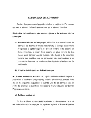 25
LA DISOLUCIÓN DEL MATRIMONIO
Existían dos razones por las cuales disolver el matrimonio: Por razones
ajenas a la voluntad de los cónyuges o bien por la voluntad de estos.
Disolución del matrimonio por causas ajenas a la voluntad de los
cónyuges.
A. Muerte de uno de los cónyuges: Producida la muerte de uno de los
cónyuges se disolvía el vínculo matrimonial y el cónyuge sobreviviente
recuperaba la aptitud nupcial. Si bien el hombre podía casarse en
forma inmediata, la mujer debía esperar un plazo mínimo de diez
meses para contraer nuevas nupcias. Ello debido a la presunción
romana que establece que se consideran hijos matrimoniales a los
concebidos dentro de los trescientos días siguientes a la disolución del
matrimonio.
B. Perdida de la Capacidad de los Conyuges.
B.1 Capitis Deminutio Maxima: La Capitis Deminutio máxima implica la
pérdida de la libertad de una persona y su caída en esclavitud. Esta se podía
dar en los siguientes supuestos: a) cuando uno de los cónyuges cae en
poder del enemigo. b) cuando se hace esclavo de un particular o por Servitus
Poenae por condena.
a) Caída en cuativerio:
En época clásica el matrimonio se disolvía por la cautividad, tanto de
uno solo o de ambos cónyuges. Si lograban regresar a Roma no pueden
 