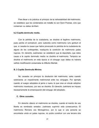 27
Para llevar a la práctica el principio de la indisolubilidad del matrimonio,
se establece que los condenados ad metalla no son Servi Poenae, sino que
conservan su status de liberi.
b.2 Capitis deminutio media.
Con la pérdida de la ciudadanía, se disolvía el legítimo matrimonio,
pues perdía el connubium, pero subsistía como matrimonio iuris gentium el
que, si cesaba la causa que había provocado la pérdida de la ciudadanía de
alguno de los contrayentes, readquiría la condición de matrimonio justas
nupcias. En derecho Justinianeo se estableció que la deportatio, que daba
causa a la capitis deminutio media no disolvía el matrimonio. Tampoco se
disolvía el matrimonio en esta época si el cónyuge cuyo status no hubiera
sufrido modificación conservaba la Affectio Maritali.
B. 3 Capitis Deminutio Minima.
No causaba en principio la disolución del matrimonio, salvo cuando
sobrevenía un impedimento matrimonial entre los cónyuges. Por ejemplo
cuando el suegro adoptaba al yerno o nuera, lo que crea un vínculo adoptivo
matrimonio incestuoso, por eso se disolvía. En derecho Justiniano se impuso
necesariamente la emancipación del cónyuge del adoptado.
C. Otras causales.
En derecho clásico el matrimonio se disolvía, cuando el marido de una
liberta es nombrado senador; Justiniano suprimió esta consecuencia. El
matrimonio Romano era Monogámico, por lo que si una persona se
encontraba unida en justas nupcias, no podía constituir con una tercera otra
 