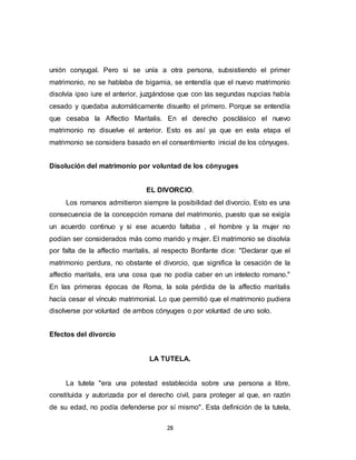28
unión conyugal. Pero si se unía a otra persona, subsistiendo el primer
matrimonio, no se hablaba de bigamia, se entendía que el nuevo matrimonio
disolvía ipso iure el anterior, juzgándose que con las segundas nupcias había
cesado y quedaba automáticamente disuelto el primero. Porque se entendía
que cesaba la Affectio Maritalis. En el derecho posclásico el nuevo
matrimonio no disuelve el anterior. Esto es así ya que en esta etapa el
matrimonio se considera basado en el consentimiento inicial de los cónyuges.
Disolución del matrimonio por voluntad de los cónyuges
EL DIVORCIO.
Los romanos admitieron siempre la posibilidad del divorcio. Esto es una
consecuencia de la concepción romana del matrimonio, puesto que se exigía
un acuerdo continuo y si ese acuerdo faltaba , el hombre y la mujer no
podían ser considerados más como marido y mujer. El matrimonio se disolvía
por falta de la affectio maritalis, al respecto Bonfante dice: "Declarar que el
matrimonio perdura, no obstante el divorcio, que significa la cesación de la
affectio maritalis, era una cosa que no podía caber en un intelecto romano."
En las primeras épocas de Roma, la sola pérdida de la affectio maritalis
hacía cesar el vínculo matrimonial. Lo que permitió que el matrimonio pudiera
disolverse por voluntad de ambos cónyuges o por voluntad de uno solo.
Efectos del divorcio
LA TUTELA.
La tutela "era una potestad establecida sobre una persona a libre,
constituida y autorizada por el derecho civil, para proteger al que, en razón
de su edad, no podía defenderse por sí mismo". Esta definición de la tutela,
 