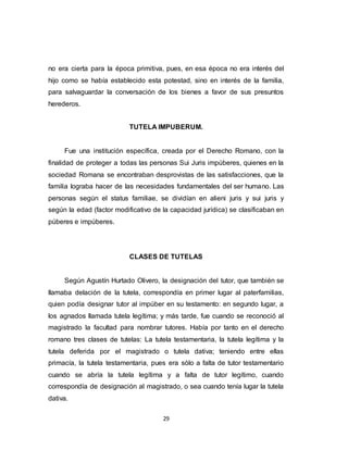 29
no era cierta para la época primitiva, pues, en esa época no era interés del
hijo como se había establecido esta potestad, sino en interés de la familia,
para salvaguardar la conversación de los bienes a favor de sus presuntos
herederos.
TUTELA IMPUBERUM.
Fue una institución específica, creada por el Derecho Romano, con la
finalidad de proteger a todas las personas Sui Juris impúberes, quienes en la
sociedad Romana se encontraban desprovistas de las satisfacciones, que la
familia lograba hacer de las necesidades fundamentales del ser humano. Las
personas según el status familiae, se dividían en alieni juris y sui juris y
según la edad (factor modificativo de la capacidad jurídica) se clasificaban en
púberes e impúberes.
CLASES DE TUTELAS
Según Agustín Hurtado Olivero, la designación del tutor, que también se
llamaba delación de la tutela, correspondía en primer lugar al paterfamilias,
quien podía designar tutor al impúber en su testamento: en segundo lugar, a
los agnados llamada tutela legítima; y más tarde, fue cuando se reconoció al
magistrado la facultad para nombrar tutores. Había por tanto en el derecho
romano tres clases de tutelas: La tutela testamentaria, la tutela legítima y la
tutela deferida por el magistrado o tutela dativa; teniendo entre ellas
primacía, la tutela testamentaria, pues era sólo a falta de tutor testamentario
cuando se abría la tutela legítima y a falta de tutor legítimo, cuando
correspondía de designación al magistrado, o sea cuando tenía lugar la tutela
dativa.
 