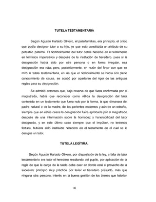 30
TUTELA TESTAMENTARIA
Según Agustín Hurtado Olivero, el paterfamilias, era principio, el único
que podía designar tutor a su hijo, ya que esto constituida un atributo de su
potestad paterna. El nombramiento del tutor debía hacerse en el testamento
en términos imperativos y después de la institución de heredero, pues si la
designación había sido por otra persona o en forma irregular, esa
designación era nula; pero, posteriormente, en razón del favor con que se
miró la tutela testamentaria, en las que el nombramiento se hacía con pleno
conocimiento de causa, se acabó por apartarse del rigor de las antiguas
reglas para su designación.
Se admitió entonces que, bajo reserva de que fuera confirmada por el
magistrado, había que reconocer como válida la designación del tutor
contenida en un testamento que fuera nulo por la forma, la que dimanara del
padre natural o de la madre, de los parientes maternos y aún de un extraño,
siempre que en estos casos la designación fuera aprobada por el magistrado
después de una información sobre la honradez y honorabilidad del tutor
designado, y en este último caso siempre que el impúber, no teniendo
fortuna, hubiera sido instituido heredero en el testamento en el cual se le
designa un tutor.
TUTELA LEGÍTIMA:
Según Agustín Hurtado Olivero, por disposición de la ley, a falta de tutor
testamentario era tutor el heredero resultando del pupilo, por aplicación de la
regla de que la carga de la tutela debe caer en donde esté el provecho de la
sucesión; principio muy práctico por tener el heredero presunto, más que
ninguna otra persona, interés en la buena gestión de los bienes que habrían
 