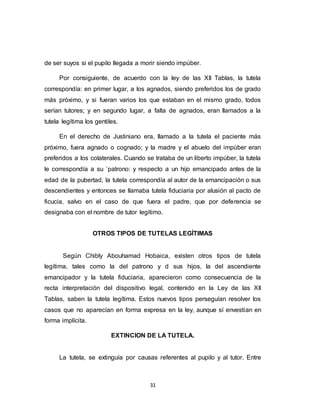31
de ser suyos si el pupilo llegada a morir siendo impúber.
Por consiguiente, de acuerdo con la ley de las XII Tablas, la tutela
correspondía: en primer lugar, a los agnados, siendo preferidos los de grado
más próximo, y si fueran varios los que estaban en el mismo grado, todos
serían tutores; y en segundo lugar, a falta de agnados, eran llamados a la
tutela legítima los gentiles.
En el derecho de Justiniano era, llamado a la tutela el paciente más
próximo, fuera agnado o cognado; y la madre y el abuelo del impúber eran
preferidos a los colaterales. Cuando se trataba de un liberto impúber, la tutela
le correspondía a su `patrono: y respecto a un hijo emancipado antes de la
edad de la pubertad, la tutela correspondía al autor de la emancipación o sus
descendientes y entonces se llamaba tutela fiduciaria por alusión al pacto de
ficucia, salvo en el caso de que fuera el padre, que por deferencia se
designaba con el nombre de tutor legítimo.
OTROS TIPOS DE TUTELAS LEGÍTIMAS
Según Chibly Abouhamad Hobaica, existen otros tipos de tutela
legítima, tales como la del patrono y d sus hijos, la del ascendiente
emancipador y la tutela fiduciaria, aparecieron como consecuencia de la
recta interpretación del dispositivo legal, contenido en la Ley de las XII
Tablas, saben la tutela legítima. Estos nuevos tipos perseguían resolver los
casos que no aparecían en forma expresa en la ley, aunque sí envestían en
forma implícita.
EXTINCION DE LA TUTELA.
La tutela, se extinguía por causas referentes al pupilo y al tutor. Entre
 