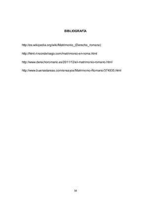 34
BIBLIOGRAFÍA
http://es.wikipedia.org/wiki/Matrimonio_(Derecho_romano)
http://html.rincondelvago.com/matrimonio-en-roma.html
http://www.derechoromano.es/2011/12/el-matrimonio-romano.html
http://www.buenastareas.com/ensayos/Matrimonio-Romano/374935.html
 