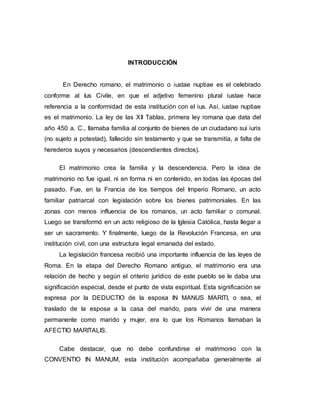 6
INTRODUCCIÓN
En Derecho romano, el matrimonio o iustae nuptiae es el celebrado
conforme al Ius Civile, en que el adjetivo femenino plural iustae hace
referencia a la conformidad de esta institución con el ius. Así, iustae nuptiae
es el matrimonio. La ley de las XII Tablas, primera ley romana que data del
año 450 a. C., llamaba familia al conjunto de bienes de un ciudadano sui iuris
(no sujeto a potestad), fallecido sin testamento y que se transmitía, a falta de
herederos suyos y necesarios (descendientes directos).
El matrimonio crea la familia y la descendencia. Pero la idea de
matrimonio no fue igual, ni en forma ni en contenido, en todas las épocas del
pasado. Fue, en la Francia de los tiempos del Imperio Romano, un acto
familiar patriarcal con legislación sobre los bienes patrimoniales. En las
zonas con menos influencia de los romanos, un acto familiar o comunal.
Luego se transformó en un acto religioso de la Iglesia Católica, hasta llegar a
ser un sacramento. Y finalmente, luego de la Revolución Francesa, en una
institución civil, con una estructura legal emanada del estado.
La legislación francesa recibió una importante influencia de las leyes de
Roma. En la etapa del Derecho Romano antiguo, el matrimonio era una
relación de hecho y según el criterio jurídico de este pueblo se le daba una
significación especial, desde el punto de vista espiritual. Esta significación se
expresa por la DEDUCTIO de la esposa IN MANUS MARITI, o sea, el
traslado de la esposa a la casa del marido, para vivir de una manera
permanente como marido y mujer, era lo que los Romanos llamaban la
AFECTIO MARITALIS.
Cabe destacar, que no debe confundirse el matrimonio con la
CONVENTIO IN MANUM, esta institución acompañaba generalmente al
 