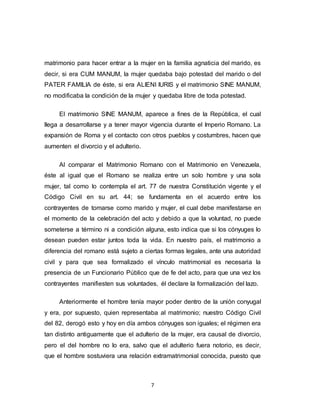 7
matrimonio para hacer entrar a la mujer en la familia agnaticia del marido, es
decir, si era CUM MANUM, la mujer quedaba bajo potestad del marido o del
PATER FAMILIA de éste, si era ALIENI IURIS y el matrimonio SINE MANUM,
no modificaba la condición de la mujer y quedaba libre de toda potestad.
El matrimonio SINE MANUM, aparece a fines de la República, el cual
llega a desarrollarse y a tener mayor vigencia durante el Imperio Romano. La
expansión de Roma y el contacto con otros pueblos y costumbres, hacen que
aumenten el divorcio y el adulterio.
Al comparar el Matrimonio Romano con el Matrimonio en Venezuela,
éste al igual que el Romano se realiza entre un solo hombre y una sola
mujer, tal como lo contempla el art. 77 de nuestra Constitución vigente y el
Código Civil en su art. 44; se fundamenta en el acuerdo entre los
contrayentes de tomarse como marido y mujer, el cual debe manifestarse en
el momento de la celebración del acto y debido a que la voluntad, no puede
someterse a término ni a condición alguna, esto indica que si los cónyuges lo
desean pueden estar juntos toda la vida. En nuestro país, el matrimonio a
diferencia del romano está sujeto a ciertas formas legales, ante una autoridad
civil y para que sea formalizado el vínculo matrimonial es necesaria la
presencia de un Funcionario Público que de fe del acto, para que una vez los
contrayentes manifiesten sus voluntades, él declare la formalización del lazo.
Anteriormente el hombre tenía mayor poder dentro de la unión conyugal
y era, por supuesto, quien representaba al matrimonio; nuestro Código Civil
del 82, derogó esto y hoy en día ambos cónyuges son iguales; el régimen era
tan distinto antiguamente que el adulterio de la mujer, era causal de divorcio,
pero el del hombre no lo era, salvo que el adulterio fuera notorio, es decir,
que el hombre sostuviera una relación extramatrimonial conocida, puesto que
 