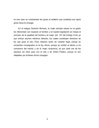 8
en ese caso se consideraba tan grave el adulterio que constituía una injuria
grave hacia la cónyuge.
En el antiguo Derecho Romano, la mujer siempre estuvo en un grado
de inferioridad con respecto al hombre y en nuestra legislación se incluye el
principio de la igualdad del hombre y la mujer, (art. 137 del Código Civil), ya
que ambos asumen idénticos deberes, los cuales constituyen derechos de
los que goza el otro. Esos deberes serán de carácter legal, porque se
encuentran consagrados en la ley; éticos, porque se confían al afecto y a la
conciencia del marido y de la mujer; recíprocos, ya que cada uno de los
esposos los tiene para con el otro y de Orden Público, porque no son
relajables por el deseo de los cónyuges.
 