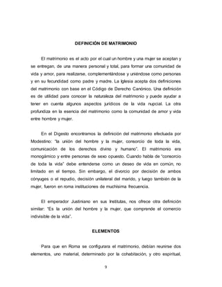 9
DEFINICIÓN DE MATRIMONIO
El matrimonio es el acto por el cual un hombre y una mujer se aceptan y
se entregan, de una manera personal y total, para formar una comunidad de
vida y amor, para realizarse, complementándose y uniéndose como personas
y en su fecundidad como padre y madre. La Iglesia acepta dos definiciones
del matrimonio con base en el Código de Derecho Canónico. Una definición
es de utilidad para conocer la naturaleza del matrimonio y puede ayudar a
tener en cuenta algunos aspectos jurídicos de la vida nupcial. La otra
profundiza en la esencia del matrimonio como la comunidad de amor y vida
entre hombre y mujer.
En el Digesto encontramos la definición del matrimonio efectuada por
Modestino: “la unión del hombre y la mujer, consorcio de toda la vida,
comunicación de los derechos divino y humano”. El matrimonio era
monogámico y entre personas de sexo opuesto. Cuando habla de “consorcio
de toda la vida” debe entenderse como un deseo de vida en común, no
limitado en el tiempo. Sin embargo, el divorcio por decisión de ambos
cónyuges o el repudio, decisión unilateral del marido, y luego también de la
mujer, fueron en roma instituciones de muchísima frecuencia.
El emperador Justiniano en sus Institutas, nos ofrece otra definición
similar: “Es la unión del hombre y la mujer, que comprende el comercio
indivisible de la vida”.
ELEMENTOS
Para que en Roma se configurara el matrimonio, debían reunirse dos
elementos, uno material, determinado por la cohabitación, y otro espiritual,
 
