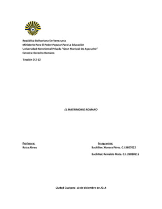 República Bolivariana De Venezuela
Ministerio Para El Poder Popular Para La Educación
Universidad Nororiental Privada “Gran Mariscal De Ayacucho”
Catedra: Derecho Romano
Sección D 2-12
EL MATRIMONIO ROMANO
Profesora: Integrantes:
Raiza Abreu Bachiller: Xionara Pérez. C.I.9807022
Bachiller: Reinaldo Mata. C.I. 26030515
Ciudad Guayana 10 de diciembre de 2014
 