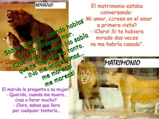 El matrimonio estaba
conversando:
s Mi amor, ¿crees en el amor
bla
a primera vista?
ha
- ¡Claro! Si te hubiera
nd o r .
a
, cu al ma abía mirado dos veces
ido as
o s . no me habría casado".
er r d
qu
r! N o

es, recue i amo r tant o
.
Sab me
o m esiono onas..
lind mpr
e
esi
pr s!
¡Qu e te i
e im area
qu
om em
as!
¡N m
ar e
em
m

El marido le pregunta a su mujer:
- Querida, cuando me muera...
¿vas a llorar mucho?
- Claro, sabes que lloro
por cualquier tontería...

 