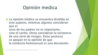 Opinión medica 
 La opinión médica se encuentra dividida en 
este aspecto, mientras algunos consideran 
que el 
sexo de los padres no es importante, 
sino el cariño. Otros consideran la existencia 
de una serie de riesgos. Estas posturas 
se apoyan en la opinión de que 
la conducta homosexual es una desviación. 
http://es.wikipedia.org/wiki/Matrimonio_entre_personas_del_mismo_sexo 
 