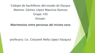 Colegio de bachilleres del estado de Oaxaca 
Alumno: Gómez López Mauricio Ramses 
Grupo 105 
Ensayo: 
Matrimonios entre personas del mismo sexo 
profesora: Lic. Cotzareli Nelly López Vázquez 
 