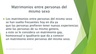 Matrimonios entre personas del 
mismo sexo 
 Los matrimonios entre personas del mismo sexo 
se han vuelto frecuentes hoy en día ya 
que las personas prefieren tener nuevas experiencias 
ante las personas de su mismo genero, 
a esto se le considera un matrimonio gay, 
homosexual o igualitario que da a conocer 
un matrimonio entre personas del mismo sexo. 
http://www.parametria.com.mx/carta_parametrica.php?cp=4521 
 