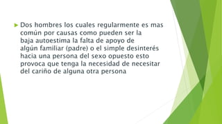  Dos hombres los cuales regularmente es mas 
común por causas como pueden ser la 
baja autoestima la falta de apoyo de 
algún familiar (padre) o el simple desinterés 
hacia una persona del sexo opuesto esto 
provoca que tenga la necesidad de necesitar 
del cariño de alguna otra persona 
 