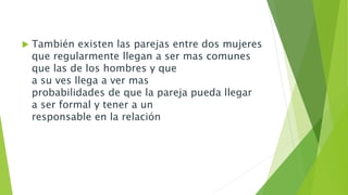  También existen las parejas entre dos mujeres 
que regularmente llegan a ser mas comunes 
que las de los hombres y que 
a su ves llega a ver mas 
probabilidades de que la pareja pueda llegar 
a ser formal y tener a un 
responsable en la relación 
 