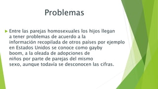 Problemas 
 Entre las parejas homosexuales los hijos llegan 
a tener problemas de acuerdo a la 
información recopilada de otros países por ejemplo 
en Estados Unidos se conoce como gayby 
boom, a la oleada de adopciones de 
niños por parte de parejas del mismo 
sexo, aunque todavía se desconocen las cifras. 
 