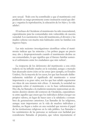 acto sexual. Todo esto ha contribuido a que el matrimonio esté
perdiendo su rango prominente como institución social que diri-
ge y organiza la reproducción, la educación de los hijos y la vida
adulta1.

   El rechazo de Occidente al matrimonio ha sido trascendental,
especialmente para las comunidades más vulnerables de nuestra
sociedad. Los nacimientos fuera del matrimonio, el divorcio y las
madres solteras son mucho más habituales entre las familias con
ingresos bajos.

    Las más recientes investigaciones científicas sobre el matri-
monio indican que las minorías y los pobres pagan un precio
muy alto y desproporcionado cuando el matrimonio declina en
sus comunidades, lo que significa que el fracaso familiar aumen-
ta el sufrimiento entre los ciudadanos que más sufren2.

    La respuesta de los defensores del matrimonio a esta crisis
todavía no ha influido mucho en la sociedad, aunque a menudo
han alcanzado cierto éxito en las urnas (por ejemplo, en Estados
Unidos). En la mayoría de los casos, los que han buscado delibe-
radamente redefinir el significado del matrimonio o restar
importancia a su gran valor, son los que han sabido argumentar
sus ideas de una manera más eficaz. A menudo, la sociedad no
recapacita sobre el matrimonio o no lo hace suficientemente.
Hoy día, las llamadas a la tradición raramente representan un ele-
mento decisivo dentro del contexto de Occidente, especialmen-
te entre aquellos que creen que los individuos deben escoger sus
propios valores, en lugar de hacer caso a la sabiduría y costum-
bres de generaciones anteriores. Las llamadas de las religiones,
aunque sean importantes en la vida de muchos individuos y
familias, no llegan a todos en una sociedad que recorta el papel
de las instituciones religiosas en la vida pública. Las llamadas a
los sentimientos de las personas se rechazan con facilidad por
considerarse llamadas al prejuicio, que valora injustamente el

12
 