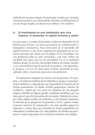 judicada por un gran número de patologías sociales, por ejemplo,
aumenta la pobreza, las enfermedades mentales, la delincuencia, el
uso de drogas ilegales, las depresiones clínicas y los suicidios.


6.   El matrimonio es una institución que crea
     riqueza, al aumentar el capital humano y social

La economía y el estado democrático modernos dependen de las
familias para formar a la nueva generación de contribuyentes y
trabajadores productivos. Esta renovación en el desarrollo del
capital humano es uno de los ingredientes principales de la eco-
nomía nacional, que ahora está en peligro en las sociedades con
una población cada vez más envejecida y con unos índices de
natalidad más bajos que los de mortalidad. Es en el ambiente
familiar donde los jóvenes desarrollan hábitos de trabajo estables
y una autoconfianza bajo la tutela de sus padres, y este aprendiza-
je prepara, a su vez, las bases para el futuro desarrollo de unas
aptitudes útiles y necesarias para tener una profesión.

    El matrimonio antepone los intereses de las personas a los pro-
pios, y así reduce la tendencia de los individuos y grupos a tomar deci-
siones irreflexivas e imprudentes que desperdicien la herencia de las
futuras generaciones. La familia también proporciona vínculos de
confianza y capital que son como los cimientos de una pequeña
empresa (también de algunas grandes sociedades anónimas), que son
clave para el vigor de la economía de una nación. Además, los cónyu-
ges e hijos adultos ayudan a los enfermos y a los ancianos, mantienen
la solvencia de los programas de pensiones y de los seguros sociales
al prestar asistencia no remunerada a sus seres queridos, pagan los
impuestos, y tienen hijos que formarán las futuras generaciones de
trabajadores contribuyentes. En otras palabras, sin familias que pros-
peren, la salud a largo plazo de la economía moderna corre peligro.



18
 