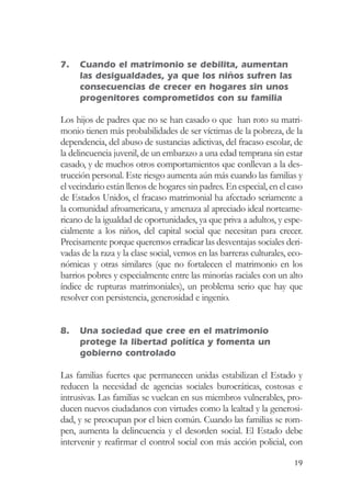 7.   Cuando el matrimonio se debilita, aumentan
     las desigualdades, ya que los niños sufren las
     consecuencias de crecer en hogares sin unos
     progenitores comprometidos con su familia

Los hijos de padres que no se han casado o que han roto su matri-
monio tienen más probabilidades de ser víctimas de la pobreza, de la
dependencia, del abuso de sustancias adictivas, del fracaso escolar, de
la delincuencia juvenil, de un embarazo a una edad temprana sin estar
casado, y de muchos otros comportamientos que conllevan a la des-
trucción personal. Este riesgo aumenta aún más cuando las familias y
el vecindario están llenos de hogares sin padres. En especial, en el caso
de Estados Unidos, el fracaso matrimonial ha afectado seriamente a
la comunidad afroamericana, y amenaza al apreciado ideal norteame-
ricano de la igualdad de oportunidades, ya que priva a adultos, y espe-
cialmente a los niños, del capital social que necesitan para crecer.
Precisamente porque queremos erradicar las desventajas sociales deri-
vadas de la raza y la clase social, vemos en las barreras culturales, eco-
nómicas y otras similares (que no fortalecen el matrimonio en los
barrios pobres y especialmente entre las minorías raciales con un alto
índice de rupturas matrimoniales), un problema serio que hay que
resolver con persistencia, generosidad e ingenio.


8.   Una sociedad que cree en el matrimonio
     protege la libertad política y fomenta un
     gobierno controlado

Las familias fuertes que permanecen unidas estabilizan el Estado y
reducen la necesidad de agencias sociales burocráticas, costosas e
intrusivas. Las familias se vuelcan en sus miembros vulnerables, pro-
ducen nuevos ciudadanos con virtudes como la lealtad y la generosi-
dad, y se preocupan por el bien común. Cuando las familias se rom-
pen, aumenta la delincuencia y el desorden social. El Estado debe
intervenir y reafirmar el control social con más acción policial, con

                                                                       19
 