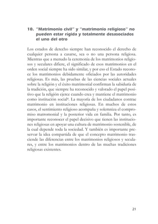 10. “Matrimonio civil” y “matrimonio religioso” no
    pueden estar rígida y totalmente desasociados
    el uno del otro

Los estados de derecho siempre han reconocido el derecho de
cualquier persona a casarse, sea o no una persona religiosa.
Mientras que a menudo la ceremonia de los matrimonios religio-
sos y seculares difiere, el significado de esos matrimonios en el
orden social siempre ha sido similar, y por eso el Estado recono-
ce los matrimonios debidamente oficiados por las autoridades
religiosas. Es más, las pruebas de las ciencias sociales actuales
sobre la religión y el éxito matrimonial confirman la sabiduría de
la tradición, que siempre ha reconocido y valorado el papel posi-
tivo que la religión ejerce cuando crea y mantiene el matrimonio
como institución social4. La mayoría de los ciudadanos contrae
matrimonio en instituciones religiosas. En muchos de estos
casos, el sentimiento religioso acompaña y solemniza el compro-
miso matromonial y la posterior vida en familia. Por tanto, es
importante reconocer el papel decisivo que tienen las institucio-
nes religiosas en apoyar una cultura de matrimonio sostenible, de
la cual depende toda la sociedad. Y también es importante pre-
servar la idea compartida de que el concepto matrimonio tras-
ciende las diferencias entre los matrimonios religiosos y secula-
res, y entre los matrimonios dentro de las muchas tradiciones
religiosas existentes.




                                                               21
 