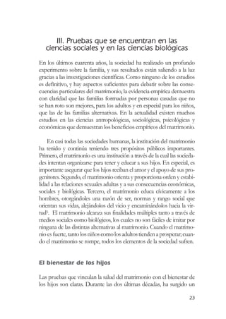 III. Pruebas que se encuentran en las
   ciencias sociales y en las ciencias biológicas
En los últimos cuarenta años, la sociedad ha realizado un profundo
experimento sobre la familia, y sus resultados están saliendo a la luz
gracias a las investigaciones científicas. Como ninguno de los estudios
es definitivo, y hay aspectos suficientes para debatir sobre las conse-
cuencias particulares del matrimonio, la evidencia empírica demuestra
con claridad que las familias formadas por personas casadas que no
se han roto son mejores, para los adultos y en especial para los niños,
que las de las familias alternativas. En la actualidad existen muchos
estudios en las ciencias antropológicas, sociológicas, psicológicas y
económicas que demuestran los beneficios empíricos del matrimonio.

    En casi todas las sociedades humanas, la institución del matrimonio
ha tenido y continúa teniendo tres propósitos públicos importantes.
Primero, el matrimonio es una institución a través de la cual las socieda-
des intentan organizarse para tener y educar a sus hijos. En especial, es
importante asegurar que los hijos reciban el amor y el apoyo de sus pro-
genitores. Segundo, el matrimonio orienta y proporciona orden y estabi-
lidad a las relaciones sexuales adultas y a sus consecuencias económicas,
sociales y biológicas. Tercero, el matrimonio educa cívicamente a los
hombres, otorgándoles una razón de ser, normas y rango social que
orientan sus vidas, alejándolos del vicio y encaminándolos hacia la vir-
tud5. El matrimonio alcanza sus finalidades múltiples tanto a través de
medios sociales como biológicos, los cuales no son fáciles de imitar por
ninguna de las distintas alternativas al matrimonio. Cuando el matrimo-
nio es fuerte, tanto los niños como los adultos tienden a prosperar; cuan-
do el matrimonio se rompe, todos los elementos de la sociedad sufren.


El bienestar de los hijos

Las pruebas que vinculan la salud del matrimonio con el bienestar de
los hijos son claras. Durante las dos últimas décadas, ha surgido un

                                                                       23
 