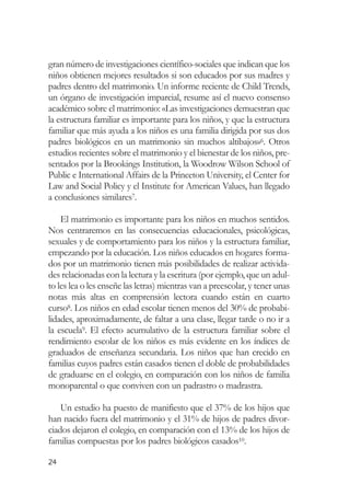 gran número de investigaciones científico-sociales que indican que los
niños obtienen mejores resultados si son educados por sus madres y
padres dentro del matrimonio. Un informe reciente de Child Trends,
un órgano de investigación imparcial, resume así el nuevo consenso
académico sobre el matrimonio: «Las investigaciones demuestran que
la estructura familiar es importante para los niños, y que la estructura
familiar que más ayuda a los niños es una familia dirigida por sus dos
padres biológicos en un matrimonio sin muchos altibajos»6. Otros
estudios recientes sobre el matrimonio y el bienestar de los niños, pre-
sentados por la Brookings Institution, la Woodrow Wilson School of
Public e International Affairs de la Princeton University, el Center for
Law and Social Policy y el Institute for American Values, han llegado
a conclusiones similares7.

    El matrimonio es importante para los niños en muchos sentidos.
Nos centraremos en las consecuencias educacionales, psicológicas,
sexuales y de comportamiento para los niños y la estructura familiar,
empezando por la educación. Los niños educados en hogares forma-
dos por un matrimonio tienen más posibilidades de realizar activida-
des relacionadas con la lectura y la escritura (por ejemplo, que un adul-
to les lea o les enseñe las letras) mientras van a preescolar, y tener unas
notas más altas en comprensión lectora cuando están en cuarto
curso8. Los niños en edad escolar tienen menos del 30% de probabi-
lidades, aproximadamente, de faltar a una clase, llegar tarde o no ir a
la escuela9. El efecto acumulativo de la estructura familiar sobre el
rendimiento escolar de los niños es más evidente en los índices de
graduados de enseñanza secundaria. Los niños que han crecido en
familias cuyos padres están casados tienen el doble de probabilidades
de graduarse en el colegio, en comparación con los niños de familia
monoparental o que conviven con un padrastro o madrastra.

    Un estudio ha puesto de manifiesto que el 37% de los hijos que
han nacido fuera del matrimonio y el 31% de hijos de padres divor-
ciados dejaron el colegio, en comparación con el 13% de los hijos de
familias compuestas por los padres biológicos casados10.

24
 