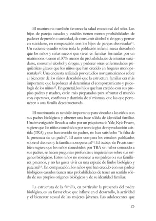 El matrimonio también favorece la salud emocional del niño. Los
hijos de parejas casadas y estables tienen menos probabilidades de
padecer depresión o ansiedad, de consumir alcohol o drogas y pensar
en suicidarse, en comparación con los hijos de parejas divorciadas11.
Un reciente estudio sobre toda la población infantil sueca descubrió
que los niños y niñas suecos que viven en familias formadas por un
matrimonio tienen el 50% menos de probabilidades de intentar suici-
darse, consumir alcohol y drogas, y padecer otras enfermedades psi-
quiátricas graves que los niños que han crecido en hogares monopa-
rentales12. Una encuesta realizada por estudios norteamericanos sobre
el bienestar de los niños descubrió que la estructura familiar era más
importante que la pobreza al determinar el comportamiento y psico-
logía de los niños13. En general, los hijos que han crecido con sus pro-
pios padres y madres, están más preparados para afrontar el mundo
con esperanza, confianza y dominio de sí mismos, que los que perte-
necen a una familia desestructurada.

    El matrimonio es también importante para vincular a los niños con
sus padres biológicos y obtener una base sólida de identidad familiar.
Una investigación llevada a cabo por un psiquiatra de Yale, Kyle Pruett,
sugiere que los niños concebidos por tecnologías de reproducción asis-
tida (TRA) y que han crecido sin padres, no han satisfecho “la falta de
la presencia de un padre”. El autor compara los estudios publicados
sobre el divorcio y la familia monoparental14. El trabajo de Pruett tam-
bién sugiere que los niños concebidos por TRA sin haber conocido a
sus padres, se hacen preguntas profundas e inquietantes sobre sus orí-
genes biológicos. Estos niños no conocen a sus padres o a sus familia-
res paternos, y no les gusta vivir en una especie de limbo biológico y
paternal15. En comparación, los niños que han crecido con sus padres
biológicos casados tienen más probabilidades de tener un sentido sóli-
do de sus propios orígenes biológicos y de su identidad familiar.

   La estructura de la familia, en particular la presencia del padre
biológico, es un factor clave que influye en el desarrollo, la actividad
y el bienestar sexual de las mujeres jóvenes. Las adolescentes que

                                                                     25
 