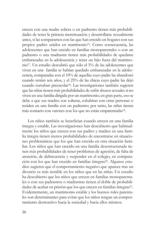 crecen con una madre soltera o un padrastro tienen más probabili-
dades de tener la primera menstruación y desarrollarse sexualmente
antes, si las comparamos con las que han crecido en hogares con sus
propios padres unidos en matrimonio16. Como consecuencia, las
adolescentes que han crecido en familias monoparentales o con un
padrastro o una madrastra tienen más probabilidades de quedarse
embarazadas en la adolescencia y tener un hijo fuera del matrimo-
nio17. Un estudio descubrió que sólo el 5% de las adolescentes que
viven en una familia se habían quedado embarazadas en la adoles-
cencia, comparadas con el 10% de aquellas cuyo padre las abandonó
cuando tenían seis años, y el 25% de las chicas cuyo padre las dejó
cuando cursaban preescolar18. Las investigaciones también sugieren
que las niñas tienen más probabilidades de sufrir abusos sexuales si no
viven en una familia dirigida por un matrimonio; en gran parte, eso se
debe a que sus madres son solteras, cohabitan con otras personas o
residen en una familia con un padrastro; por tanto, las niñas tienen
más contacto con varones con los que no están emparentadas19.

     Los niños también se benefician cuando crecen en una familia
íntegra y estable. Las investigaciones han descubierto que habitual-
mente los niños que crecen con sus padres y madres en una fami-
lia íntegra tienen menos probabilidades de encontrarse en situacio-
nes problemáticas que los que han crecido en otra situación fami-
liar. Los niños que han crecido en una familia desestructurada tie-
nen más probabilidades de tener problemas de agresión, de falta de
atención, de delincuencia y suspender en el colegio, en compara-
ción con los que han crecido en familias íntegras20. Algunos estu-
dios sugieren que el comportamiento negativo que aparece tras un
divorcio es más notable en los niños que en las niñas. Un estudio
ha descubierto que los niños que crecen en familias monoparenta-
les o con sus padrastros o madrastras tienen el doble de probabili-
dades de acabar en prisión que los que crecen en familias íntegras21.
Evidentemente, un matrimonio estable y los buenos roles parenta-
les son determinantes para evitar que los niños tengan un compor-
tamiento destructivo hacia la sociedad y hacia ellos mismos.

26
 