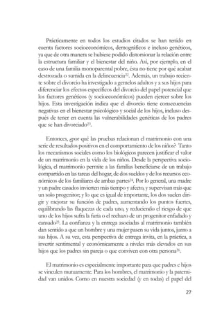 Prácticamente en todos los estudios citados se han tenido en
cuenta factores socioeconómicos, demográficos e incluso genéticos,
ya que de otra manera se hubiese podido distorsionar la relación entre
la estructura familiar y el bienestar del niño. Así, por ejemplo, en el
caso de una familia monoparental pobre, ésta no tiene por qué acabar
destrozada o sumida en la delincuencia22. Además, un trabajo recien-
te sobre el divorcio ha investigado a gemelos adultos y a sus hijos para
diferenciar los efectos específicos del divorcio del papel potencial que
los factores genéticos (y socioeconómicos) pueden ejercer sobre los
hijos. Esta investigación indica que el divorcio tiene consecuencias
negativas en el bienestar psicológico y social de los hijos, incluso des-
pués de tener en cuenta las vulnerabilidades genéticas de los padres
que se han divorciado23.

    Entonces, ¿por qué las pruebas relacionan el matrimonio con una
serie de resultados positivos en el comportamiento de los niños? Tanto
los mecanismos sociales como los biológicos parecen justificar el valor
de un matrimonio en la vida de los niños. Desde la perspectiva socio-
lógica, el matrimonio permite a las familias beneficiarse de un trabajo
compartido en las tareas del hogar, de dos sueldos y de los recursos eco-
nómicos de los familiares de ambas partes24. Por lo general, una madre
y un padre casados invierten más tiempo y afecto, y supervisan más que
un solo progenitor; y lo que es igual de importante, los dos suelen diri-
gir y mejorar su función de padres, aumentando los puntos fuertes,
equilibrando las flaquezas de cada uno, y reduciendo el riesgo de que
uno de los hijos sufra la furia o el rechazo de un progenitor enfadado y
cansado25. La confianza y la entrega asociadas al matrimonio también
dan sentido a que un hombre y una mujer pasen su vida juntos, junto a
sus hijos. A su vez, esta perspectiva de entrega invita, en la práctica, a
invertir sentimental y económicamente a niveles más elevados en sus
hijos que los padres sin pareja o que conviven con otra persona26.

    El matrimonio es especialmente importante para que padres e hijos
se vinculen mutuamente. Para los hombres, el matrimonio y la paterni-
dad van unidos. Como en nuestra sociedad (y en todas) el papel del

                                                                       27
 