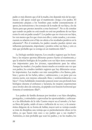 padre es más discreto que el de la madre, éste depende más de las espe-
ranzas y del apoyo social que el matrimonio otorga a los padres. El
matrimonio prepara a los hombres para recibir constantemente el
apoyo, las instrucciones y los consejos de la madre de sus hijos, y les da
fuerza para que presten atención a estas lecciones27. No es de extrañar
que cuando un padre no está casado no está tan pendiente de sus hijos
como lo está un padre casado28. Los padres que no viven con sus hijos,
los ven menos que los que viven con ellos y están casados, y en conse-
cuencia su relación con el hijo no afecta a los resultados positivos en la
educación29. Por el contrario, los padres casados pueden ejercer una
influencia permanente, importante y positiva sobre sus hijos, y esto es
más que probable que se consiga en un matrimonio feliz30.

    La biología también importa. Los estudios sugieren que los hom-
bres y las mujeres aportan diferentes puntos fuertes al matrimonio, y
que la relación biológica de los padres con sus hijos tiene consecuen-
cias importantes para los jóvenes, especialmente para las niñas.
Aunque las madres y los padres tienen mucho en común una vez que
son padres, los estudios también sugieren que hay diferencias sexua-
les importantes. Las madres son más susceptibles a los llantos, pala-
bras y gestos de los bebés, niños y adolescentes, y en parte por esa
misma razón, son mejores educando física y sentimentalmente a sus
hijos31. Estas habilidades maternales parecen tener una profunda base
biológica: durante el embarazo y lactancia, las mujeres expermentan
unos niveles altos de oxitocina, un péptido con función hormonal que
fomenta el sentimiento filial32.

     Los padres de familia destacan por inculcar a sus hijos disciplina,
protegerles, y estimularles a aprovechar las oportunidades y enfrentar-
se a las dificultades de la vida. Cuanto mayor sea el tamaño y la fuer-
za física del padre, unido al tono e inflexión de su voz y a la caracte-
rística dirigente de su forma de hablar, mayor será su ventaja cuando
se trate de disciplina; una ventaja que es particularmente eficaz en los
niños, ya que hacen más caso a sus padres que a sus madres33.
Asimismo, es más probable que sean los padres, y no las madres, los

28
 