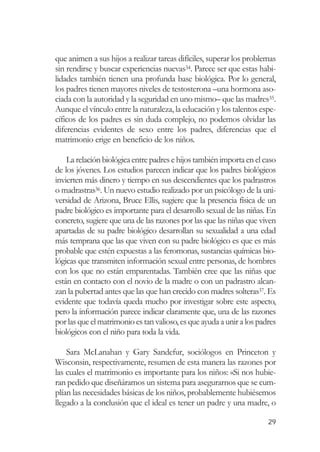 que animen a sus hijos a realizar tareas difíciles, superar los problemas
sin rendirse y buscar experiencias nuevas34. Parece ser que estas habi-
lidades también tienen una profunda base biológica. Por lo general,
los padres tienen mayores niveles de testosterona –una hormona aso-
ciada con la autoridad y la seguridad en uno mismo– que las madres35.
Aunque el vínculo entre la naturaleza, la educación y los talentos espe-
cíficos de los padres es sin duda complejo, no podemos olvidar las
diferencias evidentes de sexo entre los padres, diferencias que el
matrimonio erige en beneficio de los niños.

    La relación biológica entre padres e hijos también importa en el caso
de los jóvenes. Los estudios parecen indicar que los padres biológicos
invierten más dinero y tiempo en sus descendientes que los padrastros
o madrastras36. Un nuevo estudio realizado por un psicólogo de la uni-
versidad de Arizona, Bruce Ellis, sugiere que la presencia física de un
padre biológico es importante para el desarrollo sexual de las niñas. En
concreto, sugiere que una de las razones por las que las niñas que viven
apartadas de su padre biológico desarrollan su sexualidad a una edad
más temprana que las que viven con su padre biológico es que es más
probable que estén expuestas a las feromonas, sustancias químicas bio-
lógicas que transmiten información sexual entre personas, de hombres
con los que no están emparentadas. También cree que las niñas que
están en contacto con el novio de la madre o con un padrastro alcan-
zan la pubertad antes que las que han crecido con madres solteras37. Es
evidente que todavía queda mucho por investigar sobre este aspecto,
pero la información parece indicar claramente que, una de las razones
por las que el matrimonio es tan valioso, es que ayuda a unir a los padres
biológicos con el niño para toda la vida.

    Sara McLanahan y Gary Sandefur, sociólogos en Princeton y
Wisconsin, respectivamente, resumen de esta manera las razones por
las cuales el matrimonio es importante para los niños: «Si nos hubie-
ran pedido que diseñáramos un sistema para asegurarnos que se cum-
plían las necesidades básicas de los niños, probablemente hubiésemos
llegado a la conclusión que el ideal es tener un padre y una madre, o

                                                                       29
 