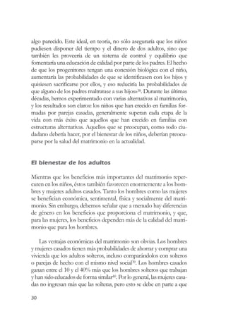 algo parecido. Este ideal, en teoría, no sólo aseguraría que los niños
pudiesen disponer del tiempo y el dinero de dos adultos, sino que
también les proveería de un sistema de control y equilibrio que
fomentaría una educación de calidad por parte de los padres. El hecho
de que los progenitores tengan una conexión biológica con el niño,
aumentaría las probabilidades de que se identificasen con los hijos y
quisiesen sacrificarse por ellos, y eso reduciría las probabilidades de
que alguno de los padres maltratase a sus hijos»38. Durante las últimas
décadas, hemos experimentado con varias alternativas al matrimonio,
y los resultados son claros: los niños que han crecido en familias for-
madas por parejas casadas, generalmente superan cada etapa de la
vida con más éxito que aquellos que han crecido en familias con
estructuras alternativas. Aquellos que se preocupan, como todo ciu-
dadano debería hacer, por el bienestar de los niños, deberían preocu-
parse por la salud del matrimonio en la actualidad.


El bienestar de los adultos

Mientras que los beneficios más importantes del matrimonio reper-
cuten en los niños, éstos también favorecen enormemente a los hom-
bres y mujeres adultos casados. Tanto los hombres como las mujeres
se benefician económica, sentimental, física y socialmente del matri-
monio. Sin embargo, debemos señalar que a menudo hay diferencias
de género en los beneficios que proporciona el matrimonio, y que,
para las mujeres, los beneficios dependen más de la calidad del matri-
monio que para los hombres.

    Las ventajas económicas del matrimonio son obvias. Los hombres
y mujeres casados tienen más probabilidades de ahorrar y comprar una
vivienda que los adultos solteros, incluso comparándolos con solteros
o parejas de hecho con el mismo nivel social39. Los hombres casados
ganan entre el 10 y el 40% más que los hombres solteros que trabajan
y han sido educados de forma similar40. Por lo general, las mujeres casa-
das no ingresan más que las solteras, pero esto se debe en parte a que

30
 