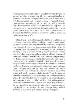 las mujeres casadas suelen tener hijos, lo que tiende a limitar la media de
sus ingresos41. Los beneficios materiales del matrimonio también se
extienden a las mujeres de orígenes marginales, ya que tienen menos
probabilidades de caer en la pobreza si se casan42. En general, el matri-
monio permite a las parejas unir sus recursos y compartir las tareas del
hogar. Las obligaciones asociadas al matrimonio dan a las parejas una
perspectiva a largo plazo que les permite invertir tanto en una vivienda
como en otros bienes duraderos43. Las normas de la madurez adulta
asociadas al matrimonio animan a los adultos a gastar y ahorrar de
manera más responsable44.

     El matrimonio también promueve la salud física y sentimental de
hombres y mujeres. Los adultos casados tienen una vida más longe-
vas, menos enfermedades, mayor felicidad, y los niveles de depresión
y de consumo de drogas son menores que en los de las parejas de
hecho y en los de los adultos solteros. Los cónyuges suelen alentar a
sus parejas a que se cuiden y acudan al médico en caso de que sea
necesario45. Las normas de madurez adulta y fidelidad asociadas al
matrimonio animan a hombres y mujeres a rechazar comportamien-
tos de riesgo y nocivos, desde tener relaciones sexuales promiscuas a
consumir una gran cantidad de alcohol46. El aumento de las ganan-
cias y la estabilidad económica que resultan del matrimonio permiten
que los hombres y las mujeres casados soliciten una mejor asistencia
médica47. El apoyo emocional que dan la mayoría de los matrimonios
reduce el estrés y las hormonas del estrés, que a menudo son la causa
de una mala salud y de enfermedades mentales48. Los hombres, en
particular, suelen tener una vida más larga y una salud general mejor
gracias al matrimonio. Las mujeres también se ven favorecidas, pero
sus ventajas en la salud dependen más de la calidad del matrimonio:
las mujeres en matrimonios de poca calidad tienen más probabilida-
des de experimentar problemas de salud físicos y mentales que las
mujeres solteras, mientras que los matrimonios que funcionan bien
aportan a las mujeres un gran estímulo físico y psicológico49.



                                                                        31
 