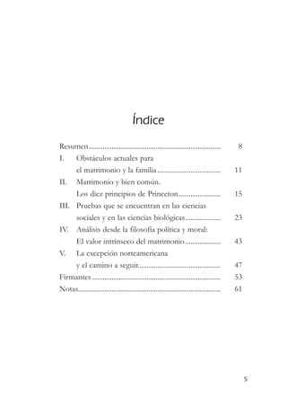 Índice
Resumen...........................................................................        8
I.   Obstáculos actuales para
     el matrimonio y la familia ....................................                     11
II. Matrimonio y bien común.
     Los diez principios de Princeton........................                            15
III. Pruebas que se encuentran en las ciencias
     sociales y en las ciencias biológicas....................                           23
IV. Análisis desde la filosofía política y moral:
     El valor intrínseco del matrimonio ....................                             43
V. La excepción norteamericana
     y el camino a seguir...............................................                 47
Firmantes .........................................................................      53
Notas.................................................................................   61




                                                                                              5
 