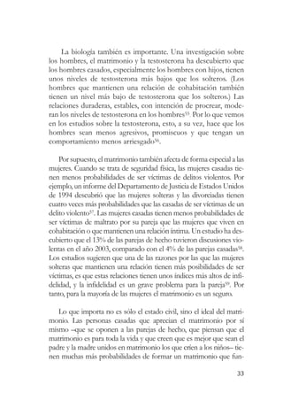 La biología también es importante. Una investigación sobre
los hombres, el matrimonio y la testosterona ha descubierto que
los hombres casados, especialmente los hombres con hijos, tienen
unos niveles de testosterona más bajos que los solteros. (Los
hombres que mantienen una relación de cohabitación también
tienen un nivel más bajo de testosterona que los solteros.) Las
relaciones duraderas, estables, con intención de procrear, mode-
ran los niveles de testosterona en los hombres55. Por lo que vemos
en los estudios sobre la testosterona, esto, a su vez, hace que los
hombres sean menos agresivos, promiscuos y que tengan un
comportamiento menos arriesgado56.

    Por supuesto, el matrimonio también afecta de forma especial a las
mujeres. Cuando se trata de seguridad física, las mujeres casadas tie-
nen menos probabilidades de ser víctimas de delitos violentos. Por
ejemplo, un informe del Departamento de Justicia de Estados Unidos
de 1994 descubrió que las mujeres solteras y las divorciadas tienen
cuatro veces más probabilidades que las casadas de ser víctimas de un
delito violento57. Las mujeres casadas tienen menos probabilidades de
ser víctimas de maltrato por su pareja que las mujeres que viven en
cohabitación o que mantienen una relación íntima. Un estudio ha des-
cubierto que el 13% de las parejas de hecho tuvieron discusiones vio-
lentas en el año 2003, comparado con el 4% de las parejas casadas58.
Los estudios sugieren que una de las razones por las que las mujeres
solteras que mantienen una relación tienen más posibilidades de ser
víctimas, es que estas relaciones tienen unos índices más altos de infi-
delidad, y la infidelidad es un grave problema para la pareja59. Por
tanto, para la mayoría de las mujeres el matrimonio es un seguro.

   Lo que importa no es sólo el estado civil, sino el ideal del matri-
monio. Las personas casadas que aprecian el matrimonio por sí
mismo –que se oponen a las parejas de hecho, que piensan que el
matrimonio es para toda la vida y que creen que es mejor que sean el
padre y la madre unidos en matrimonio los que críen a los niños– tie-
nen muchas más probabilidades de formar un matrimonio que fun-

                                                                     33
 