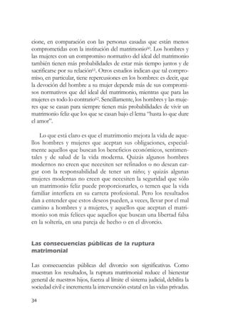 cione, en comparación con las personas casadas que están menos
comprometidas con la institución del matrimonio60. Los hombres y
las mujeres con un compromiso normativo del ideal del matrimonio
también tienen más probabilidades de estar más tiempo juntos y de
sacrificarse por su relación61. Otros estudios indican que tal compro-
miso, en particular, tiene repercusiones en los hombres: es decir, que
la devoción del hombre a su mujer depende más de sus compromi-
sos normativos que del ideal del matrimonio, mientras que para las
mujeres es todo lo contrario62. Sencillamente, los hombres y las muje-
res que se casan para siempre tienen más probabilidades de vivir un
matrimonio feliz que los que se casan bajo el lema “hasta lo que dure
el amor”.

    Lo que está claro es que el matrimonio mejora la vida de aque-
llos hombres y mujeres que aceptan sus obligaciones, especial-
mente aquellos que buscan los beneficios económicos, sentimen-
tales y de salud de la vida moderna. Quizás algunos hombres
modernos no creen que necesiten ser refinados o no desean car-
gar con la responsabilidad de tener un niño; y quizás algunas
mujeres modernas no creen que necesiten la seguridad que sólo
un matrimonio feliz puede proporcionarles, o temen que la vida
familiar interfiera en su carrera profesional. Pero los resultados
dan a entender que estos deseos pueden, a veces, llevar por el mal
camino a hombres y a mujeres, y aquellos que aceptan el matri-
monio son más felices que aquellos que buscan una libertad falsa
en la soltería, en una pareja de hecho o en el divorcio.


Las consecuencias públicas de la ruptura
matrimonial

Las consecuencias públicas del divorcio son significativas. Como
muestran los resultados, la ruptura matrimonial reduce el bienestar
general de nuestros hijos, fuerza al límite el sistema judicial, debilita la
sociedad civil e incrementa la intervención estatal en las vidas privadas.

34
 