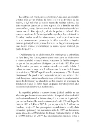 Las cifras son realmente asombrosas. Cada año, en Estados
Unidos más de un millón de niños sufren el divorcio de sus
padres, y 1,5 millones de niños nacen de madres solteras. Las
consecuencias generales de esta ruptura de la familia han sido
catastróficas, como demuestran los muchos indicadores de bie-
nestar social. Por ejemplo, el de la pobreza infantil. Una
encuesta reciente de Brookings indica que la pobreza infantil en
Estados Unidos, desde los años setenta, se debe, casi totalmen-
te, a un descenso en el porcentaje de niños educados en familias
casadas, principalmente porque los hijos de hogares monoparen-
tales tienen menos probabilidades de recibir apoyo material por
parte del padre63.

     O el bienestar de los adolescentes. Un sociólogo de la universidad
de Penn State, Paul Amato, estimó cómo iban a vivir los adolescentes
si nuestra sociedad tuviese el mismo porcentaje de familias compues-
tas por los dos progenitores biológicos que en el año 1960. Este estu-
dio determina que entre los adolescentes de esta nación habría 1,2
millones menos de suspensos, 1 millón menos de actos de delincuen-
cia o violencia, 746.587 repetidores de curso menos, y 71.413 suici-
dios menos64. Se pueden hacer estimaciones parecidas sobre el efec-
to de la ruptura familiar en el número de embarazos en adolescentes,
casos de depresión y de abandono de los estudios en el colegio. La
conclusión es que: los niños pagan un precio muy alto por los adul-
tos que no saben salvar sus matrimonios.

    La seguridad pública y nuestro sistema judicial también se ven
afectados por los fracasos matrimoniales. Aunque el número de deli-
tos ha descendido en los últimos años, el porcentaje de la población
que está en la cárcel ha continuado creciendo: del 0,9% de la pobla-
ción en 1980 al 2,4% en 2003, lo que supone más de 2 millones de
hombres y mujeres65. Los gastos públicos en el sistema penal (policía,
tribunales y prisiones) han aumentado más del 350% en los últimos
veinte años, de 36.000 millones de dólares norteamericanos en 1982
a 167.000 millones en 200166. Las investigaciones empíricas sobre la

                                                                    35
 