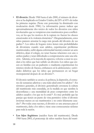 • El divorcio. Desde 1960 hasta el año 2000, el número de divor-
  cios se ha duplicado en Estados Unidos, del 20% al 45% de todas
  las primeras nupcias. (Nota: este porcentaje ha disminuido con
  moderación desde 1980.) La información parece indicar que
  aproximadamente dos tercios de todos los divorcios con niños
  involucrados que se rompieron eran matrimonios poco conflicti-
  vos, en los que los motivos de la ruptura no fueron los abusos
  emocionales ni la violencia doméstica73. Desgraciadamente, estos
  niños parecen arrastrar la carga más pesada del divorcio de sus
  padres74. Los niños de hogares rotos tienen más probabilidades
  de divorciarse cuando sean adultos, experimentar problemas
  matrimoniales, sufrir alguna enfermedad mental, cometer un acto
  delictivo, dejar el colegio, no tener buenas relaciones con uno o
  ambos padres y tener dificultades a comprometerse ante una rela-
  ción. Además, en la mayoría de aspectos, volverse a casar no ayu-
  dará a los niños que han sufrido un divorcio. Los niños que cre-
  cen en familias con un padrastro o madrastra experimentan los
  mismos niveles de fracaso, embarazos en la adolescencia y activi-
  dades delictivas que los niños que permanecen en un hogar
  monoparental después de un divorcio76.

     El divorcio también se asocia a la pobreza, la depresión, el consu-
     mo de sustancias adictivas y una mala salud entre los adultos77. En
     términos generales, el divorcio generalizado envenena la cultura
     del matrimonio más extendida, en la medida en que siembra la
     desconfianza y una mentalidad de poco compromiso entre los
     adultos casados y los que no lo están78. Es muy probable que las
     parejas que tienen un punto de vista permisivo sobre el divorcio
     inviertan menos en sus matrimonios y no estén felizmente casa-
     dos79. Por todas estas razones, el divorcio es una amenaza para el
     matrimonio, daña a los niños y tiene unas consecuencias nefastas
     para toda la nación.

• Los hijos ilegítimos (nacidos fuera del matrimonio). Desde
  1960 hasta 2003, el porcentaje de niños nacidos fuera del matri-

38
 