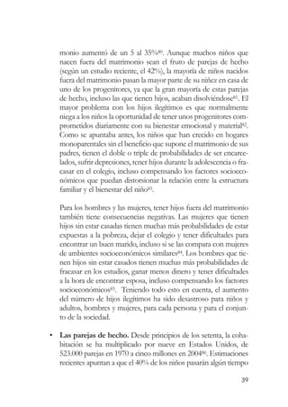 monio aumentó de un 5 al 35%80. Aunque muchos niños que
   nacen fuera del matrimonio sean el fruto de parejas de hecho
   (según un estudio reciente, el 42%), la mayoría de niños nacidos
   fuera del matrimonio pasan la mayor parte de su niñez en casa de
   uno de los progenitores, ya que la gran mayoría de estas parejas
   de hecho, incluso las que tienen hijos, acaban disolviéndose81. El
   mayor problema con los hijos ilegítimos es que normalmente
   niega a los niños la oportunidad de tener unos progenitores com-
   prometidos diariamente con su bienestar emocional y material82.
   Como se apuntaba antes, los niños que han crecido en hogares
   monoparentales sin el beneficio que supone el matrimonio de sus
   padres, tienen el doble o triple de probabilidades de ser encarce-
   lados, sufrir depresiones, tener hijos durante la adolescencia o fra-
   casar en el colegio, incluso compensando los factores socioeco-
   nómicos que puedan distorsionar la relación entre la estructura
   familiar y el bienestar del niño83.

   Para los hombres y las mujeres, tener hijos fuera del matrimonio
   también tiene consecuencias negativas. Las mujeres que tienen
   hijos sin estar casadas tienen muchas más probabilidades de estar
   expuestas a la pobreza, dejar el colegio y tener dificultades para
   encontrar un buen marido, incluso si se las compara con mujeres
   de ambientes socioeconómicos similares84. Los hombres que tie-
   nen hijos sin estar casados tienen muchas más probabilidades de
   fracasar en los estudios, ganar menos dinero y tener dificultades
   a la hora de encontrar esposa, incluso compensando los factores
   socioeconómicos85. Teniendo todo esto en cuenta, el aumento
   del número de hijos ilegítimos ha sido desastroso para niños y
   adultos, hombres y mujeres, para cada persona y para el conjun-
   to de la sociedad.

• Las parejas de hecho. Desde principios de los setenta, la coha-
  bitación se ha multiplicado por nueve en Estados Unidos, de
  523.000 parejas en 1970 a cinco millones en 200486. Estimaciones
  recientes apuntan a que el 40% de los niños pasarán algún tiempo

                                                                     39
 