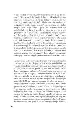 con uno o con ambos progenitores unidos como pareja cohabi-
     tante87. El aumento de las parejas de hecho en Estados Unidos es
     un cambio poco deseable. Las parejas de hecho tienen índices más
     altos de violencia doméstica, infidelidad sexual e inestabilidad, en
     comparación con las parejas casadas88. La mayoría de los estudios
     reflejan que las parejas de hecho que acaban casándose tienen más
     probabilidades de divorciarse, si las comparamos con las parejas
     que se casan sin convivir juntas antes (aunque el riesgo a divorciar-
     se de las parejas que han iniciado su convivencia después de esta-
     blecer su compromiso de boda no parece ser mayor a las que se
     casan sin haber convivido antes)89. Las parejas de hecho no suelen
     tener una unión tan fuerte como la del matrimonio, y parece que
     tienen mayores probabilidades de separarse. Convivir como pare-
     ja no casada no conlleva el mismo nivel de compromiso moral y
     legal que el matrimonio. Las parejas de hecho, a menudo, no se
     ponen de acuerdo sobre la situación de su relación, y no reciben
     tanto apoyo social de amigos y familiares como los matrimonios90.

     Las parejas de hecho son particularmente nocivas para los niños.
     Los hijos de este tipo de parejas tienen más probabilidades de
     verse involucrados en actos vandálicos, ser expulsados del colegio
     y copiar en los exámenes, que los hijos de un matrimonio forma-
     do por una mujer y un hombre91. Los niños que conviven con un
     hombre adulto con el que no están emparentados corren un ries-
     go mucho más alto de sufrir una agresión física o sexual que los
     niños de familias formadas por una pareja casada. Por ejemplo,
     un estudio de Misuri ha descubierto que los niños que van a pre-
     escolar y viven en hogares con adultos que no son de su familia
     (generalmente, el novio de la madre) corren un riesgo cinquenta
     veces mayor de que les maten, que los que viven con sus padres
     biológicos92. Los niños también sufren de la inestabilidad que se
     asocia a las parejas de hecho. Incluso cuando los hijos de una
     pareja de hecho conviven con sus padres biológicos, es muy pro-
     bable que vean cómo uno de sus padres deja la relación. Un estu-
     dio reciente descubrió que el 50% de los hijos de parejas de hecho

40
 