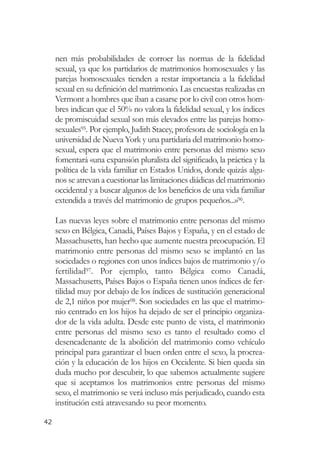 nen más probabilidades de corroer las normas de la fidelidad
     sexual, ya que los partidarios de matrimonios homosexuales y las
     parejas homosexuales tienden a restar importancia a la fidelidad
     sexual en su definición del matrimonio. Las encuestas realizadas en
     Vermont a hombres que iban a casarse por lo civil con otros hom-
     bres indican que el 50% no valora la fidelidad sexual, y los índices
     de promiscuidad sexual son más elevados entre las parejas homo-
     sexuales95. Por ejemplo, Judith Stacey, profesora de sociología en la
     universidad de Nueva York y una partidaria del matrimonio homo-
     sexual, espera que el matrimonio entre personas del mismo sexo
     fomentará «una expansión pluralista del significado, la práctica y la
     política de la vida familiar en Estados Unidos, donde quizás algu-
     nos se atrevan a cuestionar las limitaciones diádicas del matrimonio
     occidental y a buscar algunos de los beneficios de una vida familiar
     extendida a través del matrimonio de grupos pequeños...»96.

     Las nuevas leyes sobre el matrimonio entre personas del mismo
     sexo en Bélgica, Canadá, Países Bajos y España, y en el estado de
     Massachusetts, han hecho que aumente nuestra preocupación. El
     matrimonio entre personas del mismo sexo se implantó en las
     sociedades o regiones con unos índices bajos de matrimonio y/o
     fertilidad97. Por ejemplo, tanto Bélgica como Canadá,
     Massachusetts, Países Bajos o España tienen unos índices de fer-
     tilidad muy por debajo de los índices de sustitución generacional
     de 2,1 niños por mujer98. Son sociedades en las que el matrimo-
     nio centrado en los hijos ha dejado de ser el principio organiza-
     dor de la vida adulta. Desde este punto de vista, el matrimonio
     entre personas del mismo sexo es tanto el resultado como el
     desencadenante de la abolición del matrimonio como vehículo
     principal para garantizar el buen orden entre el sexo, la procrea-
     ción y la educación de los hijos en Occidente. Si bien queda sin
     duda mucho por descubrir, lo que sabemos actualmente sugiere
     que si aceptamos los matrimonios entre personas del mismo
     sexo, el matrimonio se verá incluso más perjudicado, cuando esta
     institución está atravesando su peor momento.

42
 