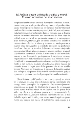 IV. Análisis desde la filosofía política y moral:
       El valor intrínseco del matrimonio
Las pruebas empíricas que apoyan el matrimonio son claras. El matri-
monio es de gran ayuda para los adultos y en especial para los niños,
ya que nos proporciona muchos de los bienes de nuestra vida social
moderna: bienestar económico, seguridad, felicidad personal, comu-
nidad próspera, gobierno limitado. Pero es necesario que la defensa
racional del matrimonio no se base simplemente en datos sobre su
utilidad, y, por lo normal, los que deciden casarse no lo hacen porque
estén motivados, ante todo, por un cálculo utilitario. Sólo cuando el
matrimonio se valore en sí mismo, y no como un medio para otros
buenos fines, niños, adultos y sociedades recogerán sus profundos
beneficios. Para esto se necesitan defensores del matrimonio (profe-
sores, poetas, líderes religiosos, padres y abuelos, modelos a seguir)
que describan y defiendan por qué el matrimonio es una buena elec-
ción en la vida de un modo que impacte en la experiencia humana.
Algunos filósofos de la moral se han ocupado en la reflexión y consi-
deración de la naturaleza del matrimonio como un bien humano pro-
fundo, y han buscado, mediante el análisis, una mejor manera de
entender lo que la mayor parte de las personas dice ser de sentido
común. No todos los firmantes de la presente declaración aceptan
este enfoque o perspectiva de ley natural, pero lo incluimos porque
representa el punto de vista de algunos partidarios del matrimonio.

   El matrimonio también ofrece a los hombres y mujeres, cuan-
do se unen, un bien que no pueden encontrar de otra manera: una
entrega mutua y completa de su persona. Este acto recíproco se
solemniza en un pacto de fidelidad: la promesa de permanecer
juntos como marido y mujer en las alegrías y en las penas de la
vida, y de educar a los hijos que puedan venir como resultado de
esta unión personal, sexual y familiar. El matrimonio une a dos
individuos para toda la vida, y une a ambos con la siguiente gene-
ración que seguirá sus pasos. El matrimonio eleva, ordena y a


                                                                   43
 