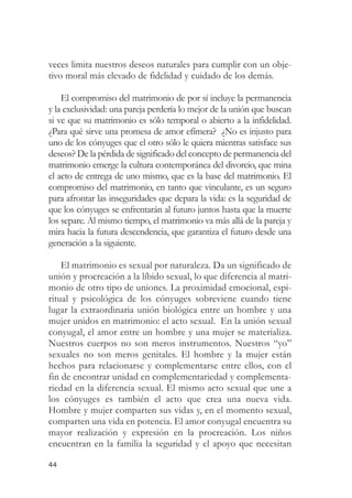 veces limita nuestros deseos naturales para cumplir con un obje-
tivo moral más elevado de fidelidad y cuidado de los demás.

    El compromiso del matrimonio de por sí incluye la permanencia
y la exclusividad: una pareja perdería lo mejor de la unión que buscan
si ve que su matrimonio es sólo temporal o abierto a la infidelidad.
¿Para qué sirve una promesa de amor efímera? ¿No es injusto para
uno de los cónyuges que el otro sólo le quiera mientras satisface sus
deseos? De la pérdida de significado del concepto de permanencia del
matrimonio emerge la cultura contemporánea del divorcio, que mina
el acto de entrega de uno mismo, que es la base del matrimonio. El
compromiso del matrimonio, en tanto que vinculante, es un seguro
para afrontar las inseguridades que depara la vida: es la seguridad de
que los cónyuges se enfrentarán al futuro juntos hasta que la muerte
los separe. Al mismo tiempo, el matrimonio va más allá de la pareja y
mira hacia la futura descendencia, que garantiza el futuro desde una
generación a la siguiente.

    El matrimonio es sexual por naturaleza. Da un significado de
unión y procreación a la líbido sexual, lo que diferencia al matri-
monio de otro tipo de uniones. La proximidad emocional, espi-
ritual y psicológica de los cónyuges sobreviene cuando tiene
lugar la extraordinaria unión biológica entre un hombre y una
mujer unidos en matrimonio: el acto sexual. En la unión sexual
conyugal, el amor entre un hombre y una mujer se materializa.
Nuestros cuerpos no son meros instrumentos. Nuestros “yo”
sexuales no son meros genitales. El hombre y la mujer están
hechos para relacionarse y complementarse entre ellos, con el
fin de encontrar unidad en complementariedad y complementa-
riedad en la diferencia sexual. El mismo acto sexual que une a
los cónyuges es también el acto que crea una nueva vida.
Hombre y mujer comparten sus vidas y, en el momento sexual,
comparten una vida en potencia. El amor conyugal encuentra su
mayor realización y expresión en la procreación. Los niños
encuentran en la familia la seguridad y el apoyo que necesitan

44
 