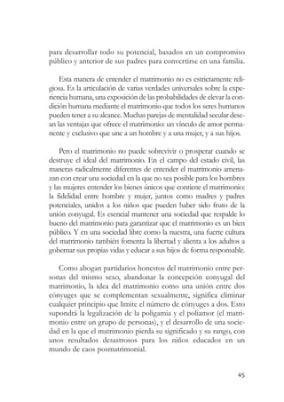 para desarrollar todo su potencial, basados en un compromiso
público y anterior de sus padres para convertirse en una familia.

    Esta manera de entender el matrimonio no es estrictamente reli-
giosa. Es la articulación de varias verdades universales sobre la expe-
riencia humana, una exposición de las probabilidades de elevar la con-
dición humana mediante el matrimonio que todos los seres humanos
pueden tener a su alcance. Muchas parejas de mentalidad secular dese-
an las ventajas que ofrece el matrimonio: un vínculo de amor perma-
nente y exclusivo que une a un hombre y a una mujer, y a sus hijos.

    Pero el matrimonio no puede sobrevivir o prosperar cuando se
destruye el ideal del matrimonio. En el campo del estado civil, las
maneras radicalmente diferentes de entender el matrimonio amena-
zan con crear una sociedad en la que no sea posible para los hombres
y las mujeres entender los bienes únicos que contiene el matrimonio:
la fidelidad entre hombre y mujer, juntos como madres y padres
potenciales, unidos a los niños que pueden haber sido fruto de la
unión conyugal. Es esencial mantener una sociedad que respalde lo
bueno del matrimonio para garantizar que el matrimonio es un bien
público. Y en una sociedad libre como la nuestra, una fuerte cultura
del matrimonio también fomenta la libertad y alienta a los adultos a
gobernar sus propias vidas y educar a sus hijos de forma responsable.

   Como abogan partidarios honestos del matrimonio entre per-
sonas del mismo sexo, abandonar la concepción conyugal del
matrimonio, la idea del matrimonio como una unión entre dos
cónyuges que se complementan sexualmente, significa eliminar
cualquier principio que limite el número de cónyuges a dos. Esto
supondrá la legalización de la poligamia y el poliamor (el matri-
monio entre un grupo de personas), y el desarrollo de una socie-
dad en la que el matrimonio pierda su significado y su rango, con
unos resultados desastrosos para los niños educados en un
mundo de caos posmatrimonial.


                                                                    45
 