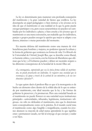 La ley es determinante para mantener esta profunda concepción
del matrimonio y la gran variedad de bienes que conlleva. La ley
desempeña un papel pedagógico: o bien instruye a los jóvenes en la
idea de que el matrimonio es una realidad en la que la gente puede
escoger participar o no, pero cuyas características no pueden ser cam-
biadas por los individuos a placer, o bien enseña a los jóvenes que el
matrimonio es una mera convención, tan maleable que los individuos,
parejas o grupos pueden escoger la opción que mejor se adapte a sus
deseos, intereses o metas personales del momento.

    En nuestra defensa del matrimonio como una manera de vivir
beneficiosa para hombres y mujeres, no podemos ignorar la cultura y
la forma de gobierno que sostienen esa forma de vida. Un filósofo de
la Universidad de Oxford, Joseph Raz, que se describe como liberal,
es bastante crítico, y con razón, con las formas de liberalismo que afir-
man que la ley y el Gobierno pueden y deben ser neutrales respeto a
las diferentes concepciones de la bondad de la moral. Dice así:

     «La monogamia, suponiendo que sea la única forma válida de matrimo-
     nio, no puede practicarla un individuo. Se requiere una sociedad que la
     reconozca y la apoye a través de la actitud de sus miembros y de sus ins-
     tituciones oficiales»99.

    Lo que quiere decir el profesor Raz es que si la monogamia es de
hecho un elemento clave dentro de la sólida idea de lo que se entien-
de por matrimonio, este ideal necesita que la ley y las formas de
gobierno la preserven y la promuevan. Pero una sociedad basada en
el matrimonio no puede florecer en una sociedad cuyas instituciones
principales –universidades, tribunales, legislaturas, instituciones reli-
giosas– no sólo no defienden el matrimonio, sino que lo deterioran
tanto conceptualmente como en la práctica. Si el mundo social trata
el matrimonio como algo fungible o insignificante, cuando los jóve-
nes alcancen su mayoría de edad nunca aprenderán lo que significa
estar y permanecer casado, ser fiel al cónyuge al que escojan y cuidar
a sus hijos.

46
 