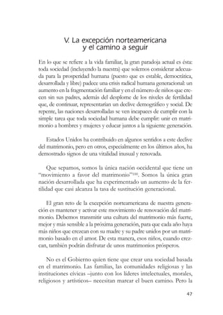 V. La excepción norteamericana
                  y el camino a seguir
En lo que se refiere a la vida familiar, la gran paradoja actual es ésta:
toda sociedad (incluyendo la nuestra) que solemos considerar adecua-
da para la prosperidad humana (puesto que es estable, democrática,
desarrollada y libre) padece una crisis radical humana generacional: un
aumento en la fragmentación familiar y en el número de niños que cre-
cen sin sus padres, además del desplome de los niveles de fertilidad
que, de continuar, representarían un declive demográfico y social. De
repente, las naciones desarrolladas se ven incapaces de cumplir con la
simple tarea que toda sociedad humana debe cumplir: unir en matri-
monio a hombres y mujeres y educar juntos a la siguiente generación.

    Estados Unidos ha contribuido en algunos sentidos a este declive
del matrimonio, pero en otros, especialmente en los últimos años, ha
demostrado signos de una vitalidad inusual y renovada.

     Que sepamos, somos la única nación occidental que tiene un
“movimiento a favor del matrimonio”100. Somos la única gran
nación desarrollada que ha experimentado un aumento de la fer-
tilidad que casi alcanza la tasa de sustitución generacional.

   El gran reto de la excepción norteamericana de nuestra genera-
ción es mantener y activar este movimiento de renovación del matri-
monio. Debemos transmitir una cultura del matrimonio más fuerte,
mejor y más sensible a la próxima generación, para que cada año haya
más niños que crezcan con su madre y su padre unidos por un matri-
monio basado en el amor. De esta manera, esos niños, cuando crez-
can, también podrán disfrutar de unos matrimonios prósperos.

    No es el Gobierno quien tiene que crear una sociedad basada
en el matrimonio. Las familias, las comunidades religiosas y las
instituciones cívicas –junto con los líderes intelectuales, morales,
religiosos y artísticos– necesitan marcar el buen camino. Pero la

                                                                      47
 